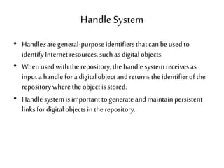 HandleSystem
• Handlesare general-purposeidentifiersthatcan beused to
identifyInternetresources, such as digitalobjects.
• When used with therepository, the handlesystemreceives as
input ahandle fora digitalobjectand returns theidentifierofthe
repository where theobjectisstored.
• Handle systemis importantto generateandmaintainpersistent
links fordigitalobjectsin the repository.
 