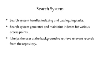 SearchSystem
• Search system handles indexingand cataloguingtasks.
• Search system generates and maintainsindexes for various
access points.
• It helps the user at thebackground to retrieve relevant records
from therepository.
 