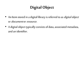 Digital Object
• An Itemstored in a digital library is referred to asdigitalobject
or documentor resource.
• A digital object typically consists of data, associated metadata,
and an identifier.
 