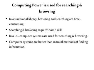 Computing Poweris used for searching &
browsing
• In a traditional library, browsing and searching are time-
consuming.
• Searching & browsing requires some skill.
• In a DL, computer systems are used for searching & browsing.
• Computer systems are better thanmanualmethodsof finding
information.
 