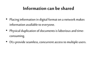 Information can be shared
• Placinginformationin digital format on a network makes
information available to everyone.
• Physical duplication of documentsis laborious and time-
consuming.
• DLs provide seamless, concurrent access to multipleusers.
 