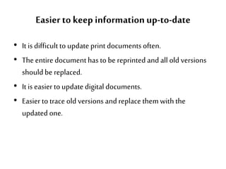 Easier to keep informationup-to-date
• It is difficultto update print documentsoften.
• The entire documenthas to be reprinted and all old versions
should be replaced.
• It is easier to update digital documents.
• Easier to trace old versions and replace themwith the
updated one.
 
