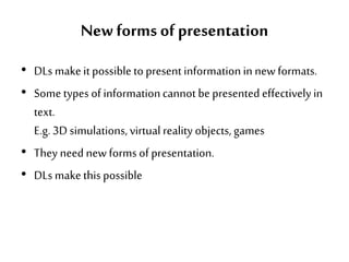 New forms of presentation
• DLs make it possible to present informationin newformats.
• Some types of informationcannot be presented effectively in
text.
E.g. 3D simulations, virtual reality objects, games
• They need newforms of presentation.
• DLs make this possible
 