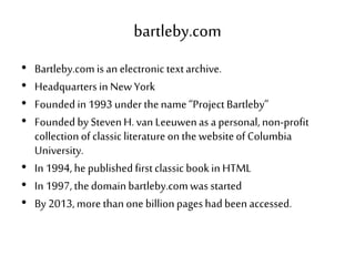 bartleby.com
• Bartleby.comis an electronic textarchive.
• Headquarters in NewYork
• Founded in1993 under thename“Project Bartleby”
• Founded by StevenH. van Leeuwenas apersonal, non-profit
collectionof classic literatureon the websiteof Columbia
University.
• In 1994, hepublishedfirstclassic bookin HTML
• In 1997, thedomainbartleby.comwas started
• By 2013,more than onebillionpageshadbeen accessed.
 