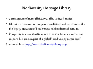 BiodiversityHeritageLibrary
• a consortium ofnaturalhistory andbotanicallibraries
• Libraries in consortiumcooperatetodigitizeand makeaccessible
thelegacy literatureof biodiversityheld in theircollections.
• Cooperateto makethatliteratureavailableforopenaccess and
responsibleuse as a part ofa global“biodiversitycommons.”
• Accessibleathttp://www.biodiversitylibrary.org/
 