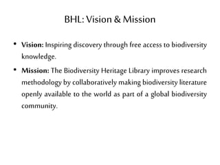 BHL: Vision &Mission
• Vision: Inspiring discovery through free access to biodiversity
knowledge.
• Mission: The Biodiversity Heritage Library improves research
methodology by collaboratively making biodiversity literature
openly available to the world as part of a global biodiversity
community.
 