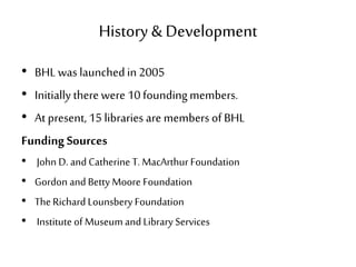History & Development
• BHL was launchedin 2005
• Initially there were 10 foundingmembers.
• At present, 15 libraries are members of BHL
Funding Sources
• John D. and Catherine T. MacArthur Foundation
• Gordon and Betty Moore Foundation
• The Richard Lounsbery Foundation
• Institute of Museum and Library Services
 