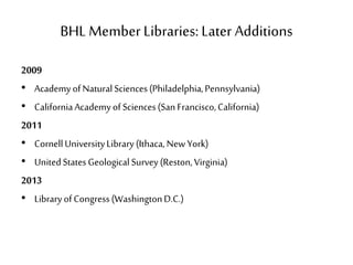 BHL Member Libraries: Later Additions
2009
• AcademyofNaturalSciences(Philadelphia,Pennsylvania)
• CaliforniaAcademyofSciences(SanFrancisco,California)
2011
• CornellUniversityLibrary(Ithaca,NewYork)
• UnitedStatesGeologicalSurvey(Reston,Virginia)
2013
• LibraryofCongress(WashingtonD.C.)
 