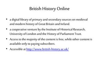 British History Online
• a digitallibrary ofprimary and secondary sources on medieval
andmodern history of GreatBritain andIreland.
• a cooperative venture by theInstituteof Historical Research,
University ofLondon and the History ofParliamentTrust.
• Access tothemajorityof thecontentis free,whileother contentis
availableonly to paying subscribers.
• Accessibleathttp://www.british-history.ac.uk/
 