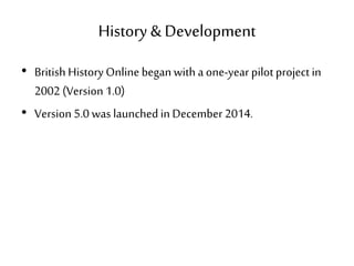 History & Development
• British HistoryOnline beganwith a one-year pilot project in
2002 (Version 1.0)
• Version 5.0 was launched in December 2014.
 