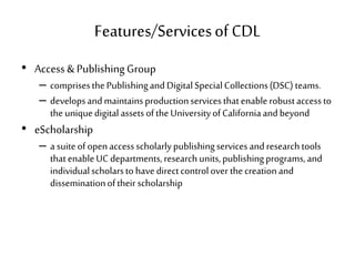 Features/Servicesof CDL
• Access &PublishingGroup
– comprisesthePublishingandDigitalSpecialCollections(DSC) teams.
– developsandmaintainsproductionservicesthatenablerobustaccessto
theuniquedigitalassetsoftheUniversityofCaliforniaandbeyond
• eScholarship
– a suiteofopenaccessscholarlypublishingservicesandresearchtools
thatenableUC departments,researchunits,publishingprograms,and
individualscholarstohavedirectcontrolover thecreationand
disseminationoftheir scholarship
 