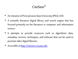 CiteSeerX
• AninitiativeofPennsylvania StateUniversity(PSU), USA
• A scientific literature digital library and search engine that has
focused primarily on the literature in computer and information
science.
• It attempts to provide resources such as algorithms, data,
metadata, services, techniques, and software that can be used to
promoteotherdigitallibraries.
• Accessibleathttp://citeseerx.ist.psu.edu
 