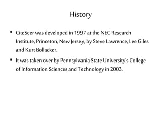 History
• CiteSeerwas developed in 1997 at theNEC Research
Institute,Princeton, New Jersey, by Steve Lawrence, Lee Giles
and KurtBollacker.
• It was takenover by PennsylvaniaStateUniversity's College
of InformationSciences and Technology in2003.
 