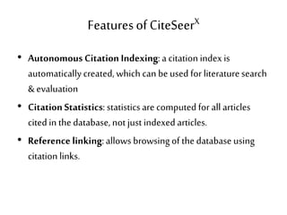 Featuresof CiteSeerX
• Autonomous Citation Indexing:a citation index is
automaticallycreated, which can be used for literaturesearch
& evaluation
• CitationStatistics: statisticsare computed for all articles
cited in the database, not just indexed articles.
• Reference linking:allows browsing of thedatabase using
citation links.
 