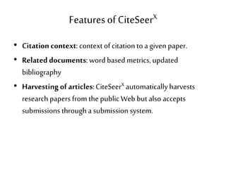 Featuresof CiteSeerX
• Citationcontext: contextof citation toa given paper.
• Related documents: word based metrics, updated
bibliography
• Harvesting of articles:CiteSeerX automaticallyharvests
research papers from thepublic Web butalso accepts
submissions through a submission system.
 