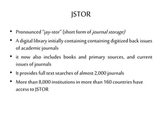 JSTOR
• Pronounced“jay-stor”(short formofjournalstorage)
• A digitallibrary initiallycontainingcontainingdigitizedback issues
of academicjournals
• it now also includes books and primary sources, and current
issues ofjournals
• It provides fulltextsearches ofalmost2,000journals
• More than 8,000institutionsin morethan 160countries have
access toJSTOR
 