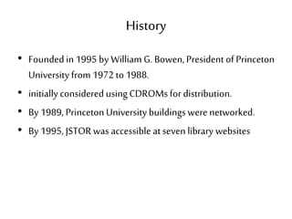 History
• Founded in 1995 by William G. Bowen, President of Princeton
University from 1972 to1988.
• initiallyconsidered usingCDROMs for distribution.
• By 1989, PrincetonUniversity buildingswere networked.
• By 1995, JSTORwas accessible at seven library websites
 