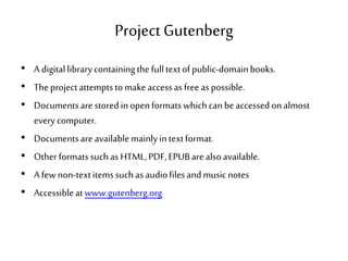 Project Gutenberg
• A digitallibrarycontainingthefulltextofpublic-domainbooks.
• Theprojectattemptstomake accessasfree aspossible.
• Documentsare storedinopenformatswhichcanbeaccessedonalmost
everycomputer.
• Documentsare availablemainlyintextformat.
• Other formats suchas HTML,PDF,EPUBare alsoavailable.
• A fewnon-textitemssuchas audiofilesandmusicnotes
• Accessibleatwww.gutenberg.org
 