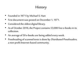 History
• Founded in1971 by MichaelS. Hart
• First documentwas postedon December1, 1971.
• Considered the oldestdigitallibrary.
• As of October 2016, theProject contains53,000 freee-booksin its
collection.
• An average of50 e-booksare being addedevery week.
• Proofreading ofscanned textsis done byDistributedProofreaders,
a non-profitInternet-basedcommunity.
 