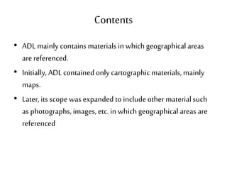 Contents
• ADL mainly containsmaterials in which geographical areas
are referenced.
• Initially, ADL contained only cartographic materials, mainly
maps.
• Later, its scope was expanded to includeother materialsuch
as photographs, images, etc. in which geographical areas are
referenced
 