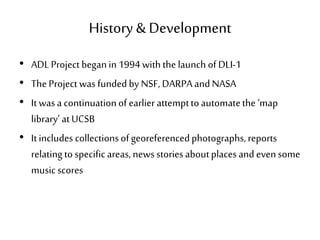 History & Development
• ADLProject beganin 1994withthe launch of DLI-1
• The Project was fundedby NSF, DARPAandNASA
• It wasa continuationof earlier attempttoautomatethe ‘map
library’ atUCSB
• It includes collectionsofgeoreferencedphotographs,reports
relatingto specificareas,news storiesaboutplaces and evensome
music scores
 