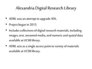 AlexandriaDigital ResearchLibrary
• ADRL was an attemptto upgrade ADL.
• Project began in 2013.
• Includes collectionsof digital research materials, including
images, text, streamed media, and numeric and spatialdata
available at UCSB library.
• ADRL acts as a single access point to variety of materials
available at UCSB library.
 