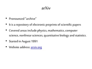 arXiv
• Pronounced “archive”
• It is a repository of electronic preprints of scientific papers
• Covered areas include physics, mathematics,computer
science, nonlinearsciences, quantitativebiology and statistics.
• Started in August 1991
• Website address: arxiv.org
 