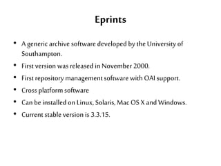 Eprints
• A genericarchive softwaredeveloped by theUniversity of
Southampton.
• First version wasreleasedin November2000.
• First repository managementsoftwarewithOAI support.
• Cross platformsoftware
• Can be installedon Linux,Solaris, Mac OS X and Windows.
• Current stableversion is 3.3.15.
 