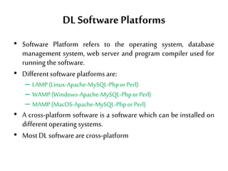DL SoftwarePlatforms
• Software Platform refers to the operating system, database
management system, web server and program compiler used for
running thesoftware.
• Differentsoftwareplatformsare:
– LAMP(Linux-Apache-MySQL-PhporPerl)
– WAMP(Windows-Apache-MySQL-PhporPerl)
– MAMP(MacOS-Apache-MySQL-PhporPerl)
• A cross-platform software is a software which can be installed on
differentoperatingsystems.
• MostDLsoftwarearecross-platform
 