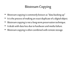 BitstreamCopying
• Bitstreamcopying is commonlyknown as“databackingup”
• It istheprocess of makingan exactduplicateof a digitalobject.
• Bitstreamcopying is nota long-termpreservation technique.
• It dealswithdataloss due tohardware and mediafailure.
• Bitstreamcopying isoftencombinedwithremotestorage.
 