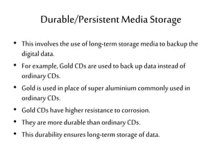 Durable/PersistentMediaStorage
• This involves the use of long-termstoragemediatobackup the
digitaldata.
• For example,Gold CDs are usedtoback up datainsteadof
ordinary CDs.
• Gold is used in place of superaluminiumcommonlyused in
ordinary CDs.
• Gold CDs have higher resistanceto corrosion.
• They are moredurablethanordinary CDs.
• This durability ensures long-termstorageofdata.
 