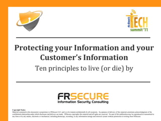 Protecting your Information and your
         Customer’s Information
                               Ten principles to live (or die) by




Copyright Notice
Material contained in this document is proprietary to FRSecure LLC and is to be treated confidentially by all recipients. Acceptance of delivery of this material constitutes acknowledgment of the
confidential relationship under which disclosure and delivery are made. FRSecure copyrights this material and all rights are reserved. No part of this publication may be reproduced or transmitted in
any form or by any means, electronic or mechanical, including photocopy, recording, or any information storage and retrieval system without permission in writing from FRSecure.
 