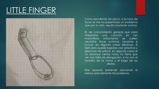 LITTLE FINGER
Como estudiante de piano, a la hora de
tocar se me ha presentado un problema
que por lo visto, resulta bastante común.
Es de conocimiento general que para
interpretar una canción en tan
maravilloso instrumento se suelen
necesitar tocar octavas, novenas e
incluso en algunos casos décimas. Sí
bien esto puede lograrse con práctica y
ejercicios de soltura, en algunos casos el
no alcanzar ciertas notas no tiene que
ver con falta de elongación, si no con el
tamaño de la mano y el largo de los
dedos.
Este aparato pretende solucionar al
menos parcialmente tal problema.
 