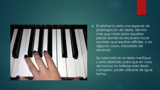  El artefacto sería una especie de
prolongación de dedo. Serviría
más que nada para aquellas
piezas donde es necesario tocar
acordes que resultan difíciles, o en
algunos casos, imposibles de
alcanzar.
Se colocaría en el dedo meñique
y está diseñado para que en caso
de incluso no hallarse este dedo
completo, poder utilizarse de igual
forma.
 