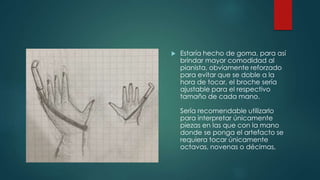  Estaría hecho de goma, para así
brindar mayor comodidad al
pianista, obviamente reforzado
para evitar que se doble a la
hora de tocar, el broche sería
ajustable para el respectivo
tamaño de cada mano.
Sería recomendable utilizarlo
para interpretar únicamente
piezas en las que con la mano
donde se ponga el artefacto se
requiera tocar únicamente
octavas, novenas o décimas,
 