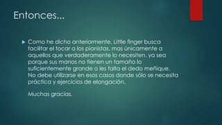 Entonces...
 Como he dicho anteriormente, Little finger busca
facilitar el tocar a los pianistas, mas únicamente a
aquellos que verdaderamente lo necesiten, ya sea
porque sus manos no tienen un tamaño lo
suficientemente grande o les falta el dedo meñique.
No debe utilizarse en esos casos donde sólo se necesita
práctica y ejercicios de elongación.
Muchas gracias.
 