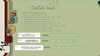 Data Periode Bulan Januari
a. Jumlah tempat tidur = 232
b. Jumlah pasien keluar hidup dan mati = 1138
c. Jumlah pasien keluar mati <48 = 28
d. Jumlah pasien keluar mati >= 48 = 16
e. Total jumlah pasien keluar mati (c+d) = 44
f. Jumlah total hari perawatan / hari rawat = 3794
g. Jumlah total lama dirawat = 4066
h. Jumlah hari periode bulan Januari = 31 hari
BOR =3794 /(232 x 31) x 100% =52,75 %
AvLOS = 4066 / 1138 = 3,57 hari
TOI = ((233 x 31) - 3794) / 1138 = 2,99 hari
 