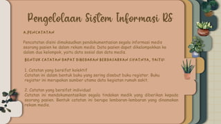 Pencatatan disini dimaksudkan pendokumentasian segala informasi medis
seorang pasien ke dalam rekam medis. Data pasien dapat dikelompokkan ke
dalam dua kelompok, yaitu data sosial dan data medis.
1. Catatan yang bersifat kolektif
Catatan ini dalam bentuk buku yang sering disebut buku register. Buku
register ini merupakan sumber utama data kegiatan rumah sakit.
2. Catatan yang bersifat individual
Catatan ini mendokumentasikan segala tindakan medik yang diberikan kepada
seorang pasien. Bentuk catatan ini berupa lembaran-lembaran yang dinamakan
rekam medis.
 