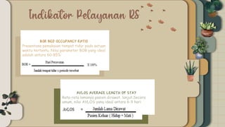BOR (Bed Occupancy
Ratio)
BOR Bed Occupancy Ratio)
Presentase pemakaian tempat tidur pada satuan
waktu tertentu. Nilai parameter BOR yang ideal
adalah antara 60-85%
AVLOS average length of stay
Rata-rata lamanya pasien dirawat. lanjut.Secara
umum, nilai AVLOS yang ideal antara 6-9 hari
 