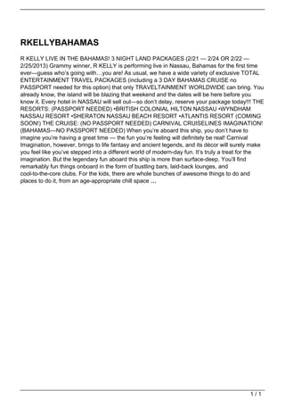 RKELLYBAHAMAS
                                   R KELLY LIVE IN THE BAHAMAS! 3 NIGHT LAND PACKAGES (2/21 — 2/24 OR 2/22 —
                                   2/25/2013) Grammy winner, R KELLY is performing live in Nassau, Bahamas for the first time
                                   ever—guess who’s going with…you are! As usual, we have a wide variety of exclusive TOTAL
                                   ENTERTAINMENT TRAVEL PACKAGES (including a 3 DAY BAHAMAS CRUISE no
                                   PASSPORT needed for this option) that only TRAVELTAINMENT WORLDWIDE can bring. You
                                   already know, the island will be blazing that weekend and the dates will be here before you
                                   know it. Every hotel in NASSAU will sell out—so don’t delay, reserve your package today!!! THE
                                   RESORTS: (PASSPORT NEEDED) •BRITISH COLONIAL HILTON NASSAU •WYNDHAM
                                   NASSAU RESORT •SHERATON NASSAU BEACH RESORT •ATLANTIS RESORT (COMING
                                   SOON!) THE CRUISE: (NO PASSPORT NEEDED) CARNIVAL CRUISELINES IMAGINATION!
                                   (BAHAMAS—NO PASSPORT NEEDED) When you’re aboard this ship, you don’t have to
                                   imagine you’re having a great time — the fun you’re feeling will definitely be real! Carnival
                                   Imagination, however, brings to life fantasy and ancient legends, and its décor will surely make
                                   you feel like you’ve stepped into a different world of modern-day fun. It’s truly a treat for the
                                   imagination. But the legendary fun aboard this ship is more than surface-deep. You’ll find
                                   remarkably fun things onboard in the form of bustling bars, laid-back lounges, and
                                   cool-to-the-core clubs. For the kids, there are whole bunches of awesome things to do and
                                   places to do it, from an age-appropriate chill space …




                                                                                                                              1/1
Powered by TCPDF (www.tcpdf.org)
 