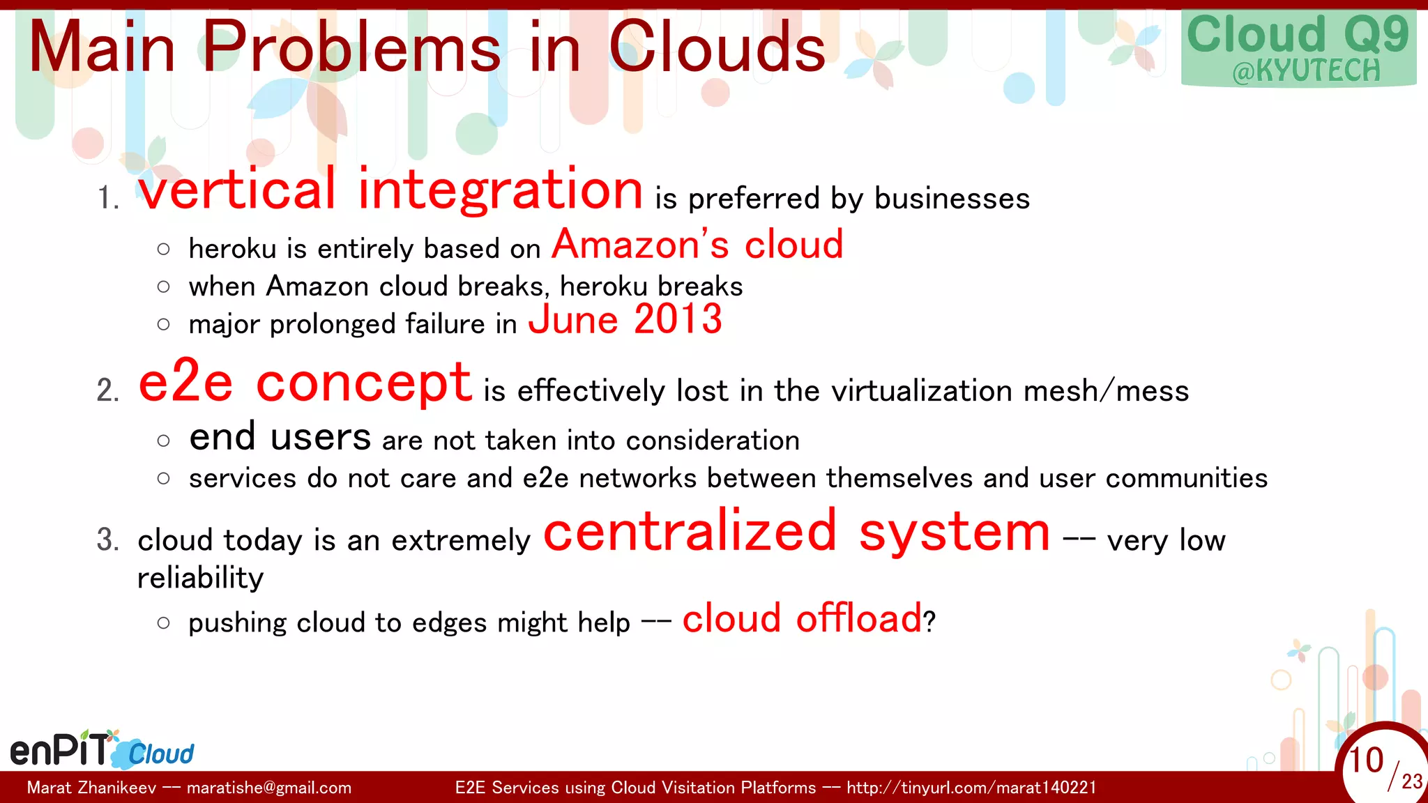 .

.

Main Problems in Clouds
1.

vertical integration is preferred by businesses
◦ heroku is entirely based on Amazon's cloud
◦ when Amazon cloud breaks, heroku breaks
◦ major prolonged failure in June 2013

2.

e2e concept is effectively lost in the virtualization mesh/mess
◦ end users are not taken into consideration
◦ services do not care and e2e networks between themselves and user communities

3. cloud today is an extremely
reliability

centralized system -- very low

◦ pushing cloud to edges might help --

Marat Zhanikeev -- maratishe@gmail.com

cloud offload?

E2E Services using Cloud Visitation Platforms -- http://tinyurl.com/marat140221

10 /23
10/23

 
