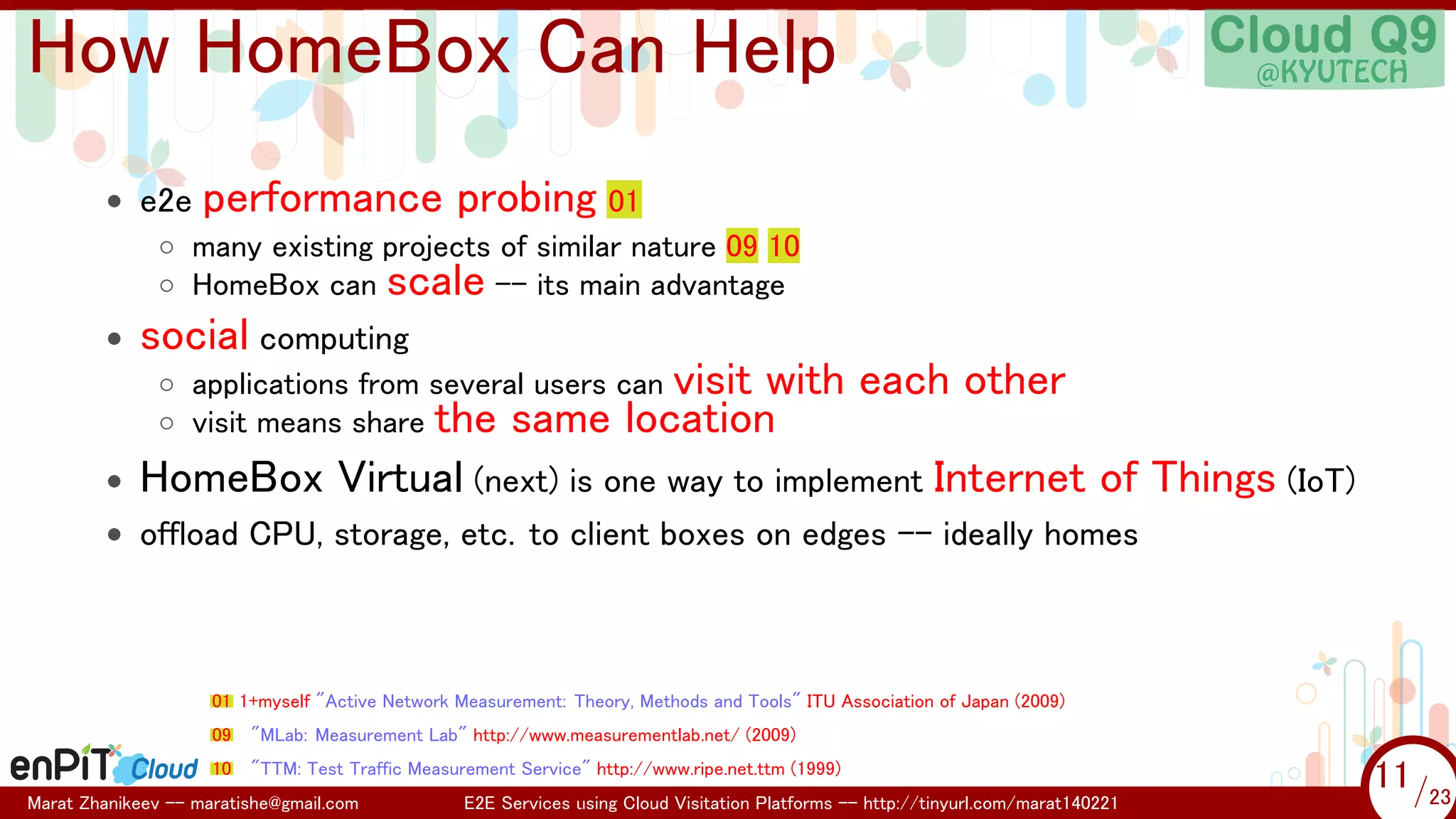 .

.

How HomeBox Can Help
• e2e performance probing 01
◦ many existing projects of similar nature 09 10
◦ HomeBox can scale -- its main advantage
•

social computing

•

HomeBox Virtual (next) is one way to implement Internet of Things (IoT)

◦ applications from several users can visit with
◦ visit means share the same location

each other

• offload CPU, storage, etc. to client boxes on edges -- ideally homes

01 1+myself "Active Network Measurement: Theory, Methods and Tools" ITU Association of Japan (2009)
09

"MLab: Measurement Lab" http://www.measurementlab.net/ (2009)

10

"TTM: Test Traffic Measurement Service" http://www.ripe.net.ttm (1999)

Marat Zhanikeev -- maratishe@gmail.com

E2E Services using Cloud Visitation Platforms -- http://tinyurl.com/marat140221

11 /23
11/23

 