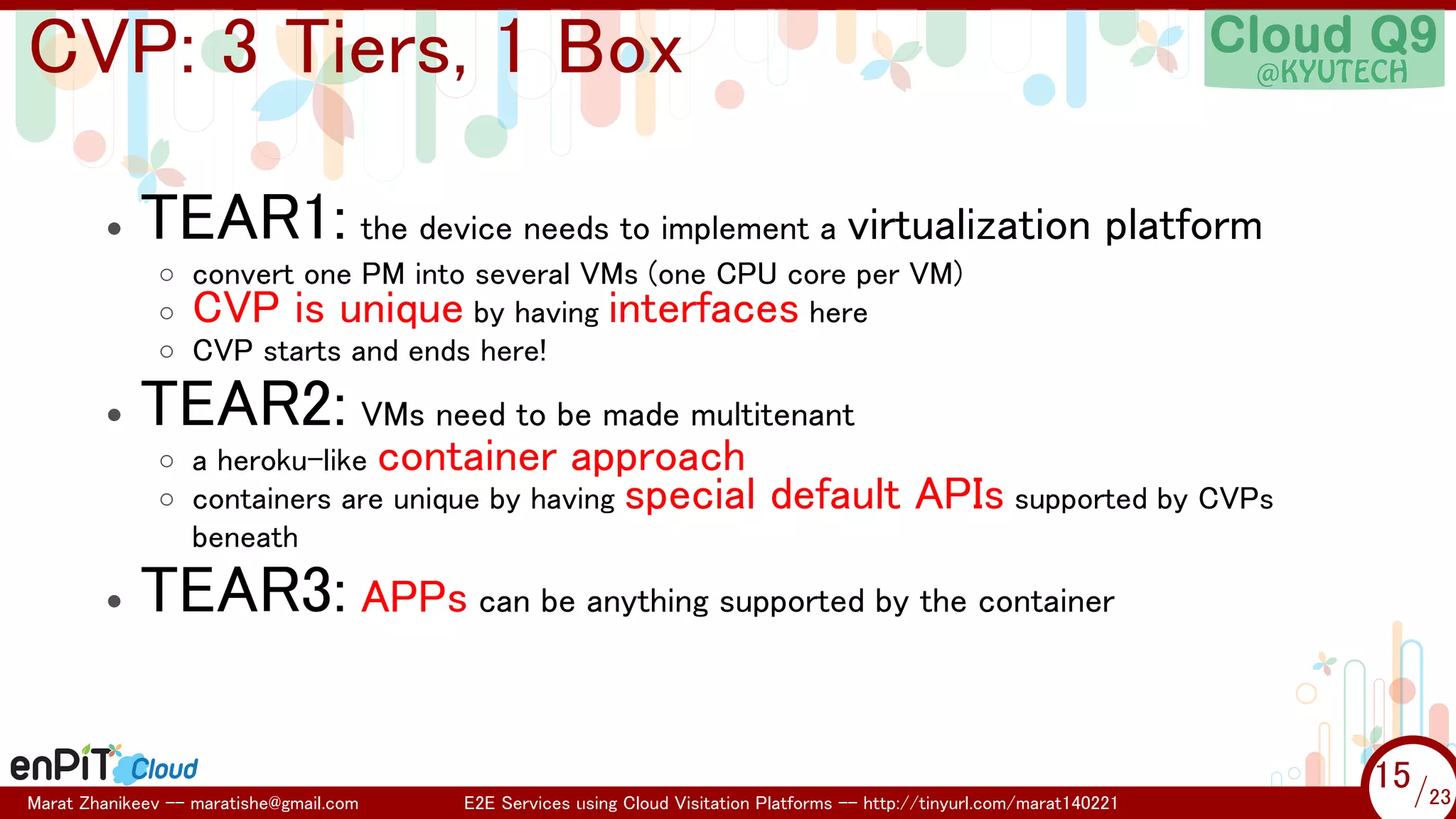 .

.

CVP: 3 Tiers, 1 Box
•

TEAR1: the device needs to implement a virtualization platform
◦ convert one PM into several VMs (one CPU core per VM)
◦ CVP is unique by having interfaces here
◦ CVP starts and ends here!

•

•

TEAR2: VMs need to be made multitenant
◦ a heroku-like container approach
◦ containers are unique by having special
beneath

default APIs supported by CVPs

TEAR3: APPs can be anything supported by the container

Marat Zhanikeev -- maratishe@gmail.com

E2E Services using Cloud Visitation Platforms -- http://tinyurl.com/marat140221

15 /23
15/23

 