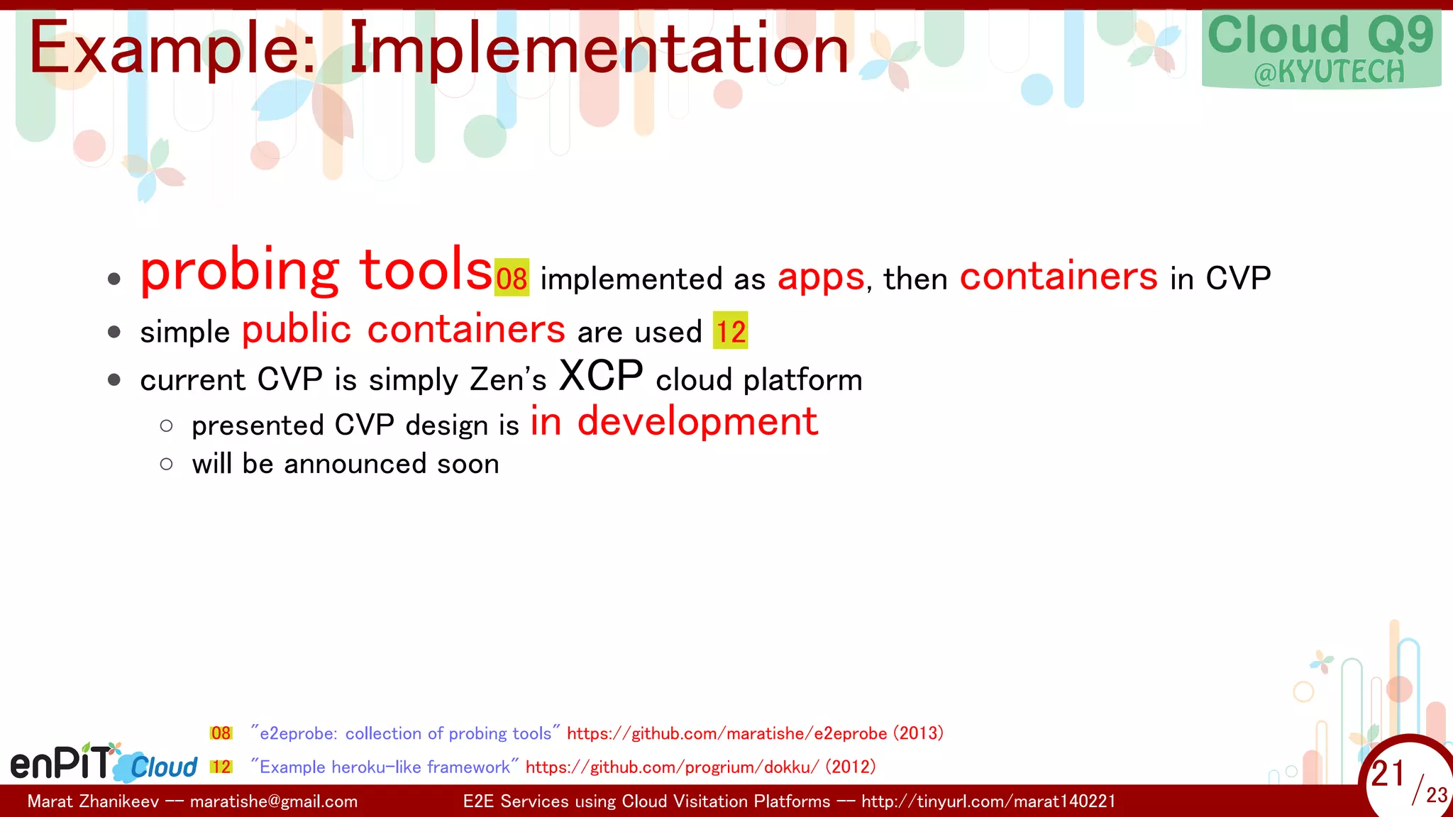 .

.

Example: Implementation
•

probing tools08 implemented as apps, then containers in CVP

• simple public containers are used 12
• current CVP is simply Zen's XCP cloud platform
◦ presented CVP design is in development
◦ will be announced soon

08

"e2eprobe: collection of probing tools" https://github.com/maratishe/e2eprobe (2013)

12

"Example heroku-like framework" https://github.com/progrium/dokku/ (2012)

Marat Zhanikeev -- maratishe@gmail.com

E2E Services using Cloud Visitation Platforms -- http://tinyurl.com/marat140221

21 /23
21/23

 