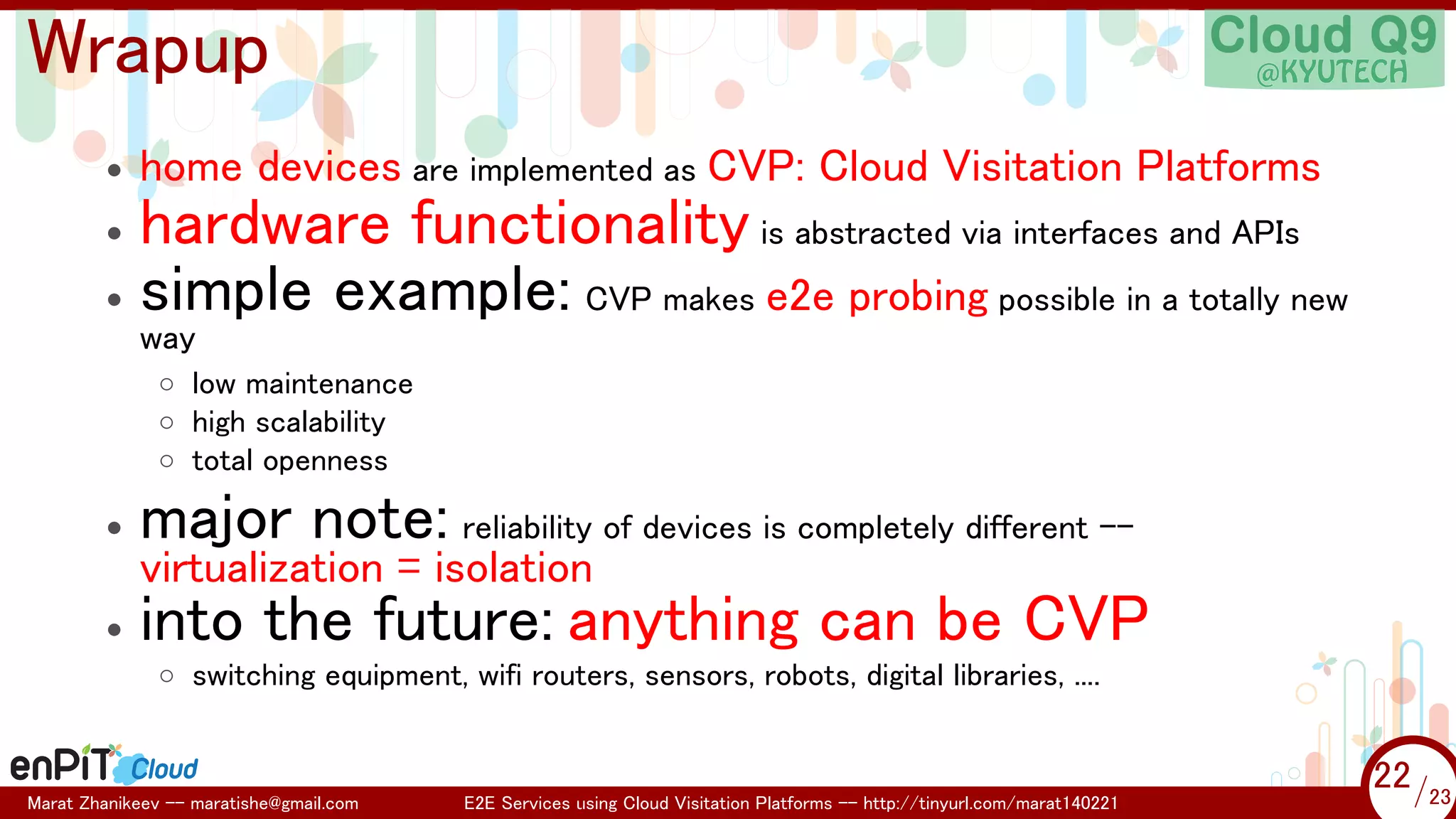 .

.

Wrapup
•

home devices are implemented as CVP: Cloud Visitation Platforms

hardware functionality is abstracted via interfaces and APIs
• simple example: CVP makes e2e probing possible in a totally new
•

way

◦ low maintenance
◦ high scalability
◦ total openness
•

major note: reliability of devices is completely different --

•

into the future: anything can be CVP

virtualization = isolation

◦ switching equipment, wifi routers, sensors, robots, digital libraries, ....

Marat Zhanikeev -- maratishe@gmail.com

E2E Services using Cloud Visitation Platforms -- http://tinyurl.com/marat140221

22 /23
22/23

 