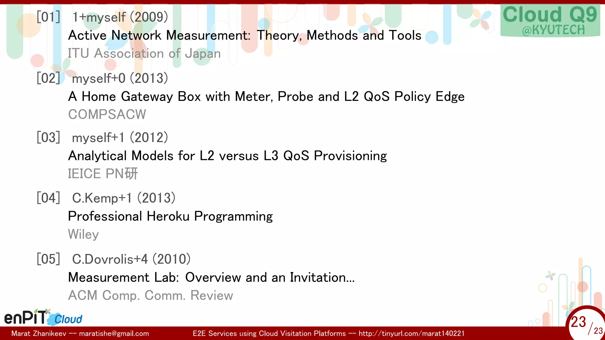 .

.

[01] 1+myself (2009)
Active Network Measurement: Theory, Methods and Tools
ITU Association of Japan
[02] myself+0 (2013)
A Home Gateway Box with Meter, Probe and L2 QoS Policy Edge
COMPSACW
[03] myself+1 (2012)
Analytical Models for L2 versus L3 QoS Provisioning
IEICE PN研
[04] C.Kemp+1 (2013)
Professional Heroku Programming
Wiley
[05] C.Dovrolis+4 (2010)
Measurement Lab: Overview and an Invitation...
ACM Comp. Comm. Review
Marat Zhanikeev -- maratishe@gmail.com

E2E Services using Cloud Visitation Platforms -- http://tinyurl.com/marat140221

23 /23
23/23

 