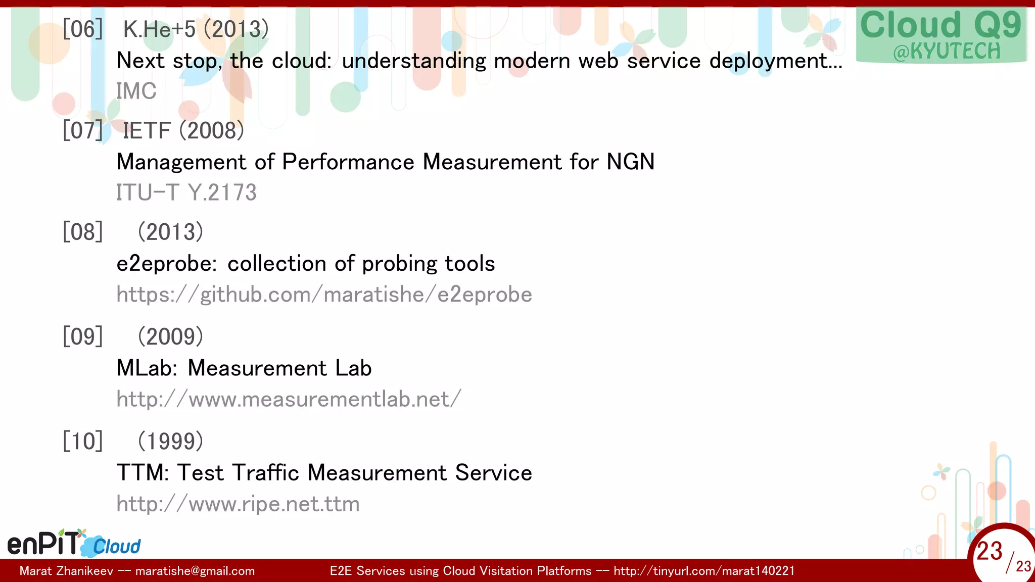 .

.

[06] K.He+5 (2013)
Next stop, the cloud: understanding modern web service deployment...
IMC
[07] IETF (2008)
Management of Performance Measurement for NGN
ITU-T Y.2173
[08]

(2013)
e2eprobe: collection of probing tools
https://github.com/maratishe/e2eprobe

[09]

(2009)
MLab: Measurement Lab
http://www.measurementlab.net/

[10]

(1999)
TTM: Test Traffic Measurement Service
http://www.ripe.net.ttm

Marat Zhanikeev -- maratishe@gmail.com

E2E Services using Cloud Visitation Platforms -- http://tinyurl.com/marat140221

23 /23
23/23

 