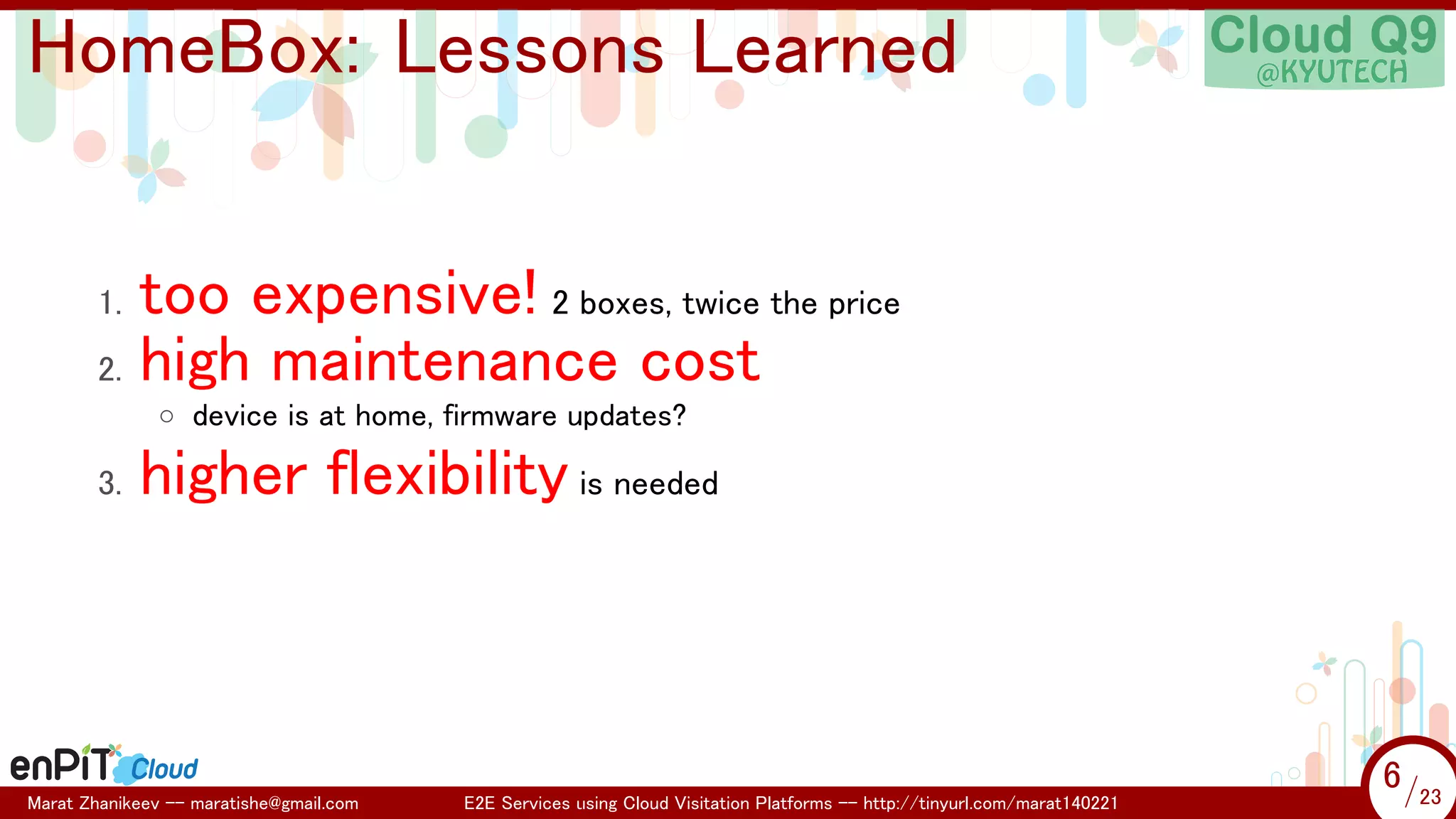 .

.

HomeBox: Lessons Learned
too expensive! 2 boxes, twice the price
2. high maintenance cost
1.

◦ device is at home, firmware updates?

3.

higher flexibility is needed

Marat Zhanikeev -- maratishe@gmail.com

E2E Services using Cloud Visitation Platforms -- http://tinyurl.com/marat140221

6 /23
6/23

 