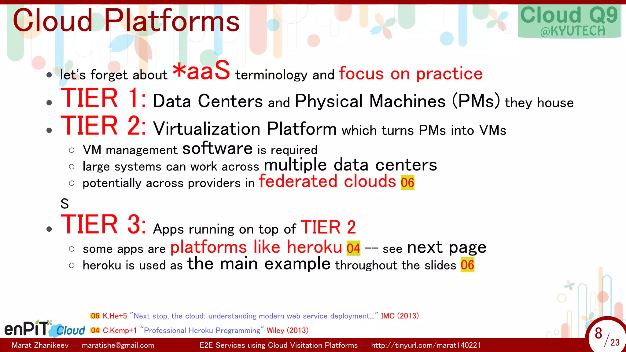 .

.

Cloud Platforms
• let's forget about

*aaS terminology and focus on practice

TIER 1: Data Centers and Physical Machines (PMs) they house
• TIER 2: Virtualization Platform which turns PMs into VMs
•

◦ VM management software is required
◦ large systems can work across multiple data centers
◦ potentially across providers in federated clouds 06

S
•

TIER 3: Apps running on top of TIER 2

◦ some apps are platforms like heroku 04 -- see next page
◦ heroku is used as the main example throughout the slides 06

06 K.He+5 "Next stop, the cloud: understanding modern web service deployment..." IMC (2013)
04 C.Kemp+1 "Professional Heroku Programming" Wiley (2013)
Marat Zhanikeev -- maratishe@gmail.com

E2E Services using Cloud Visitation Platforms -- http://tinyurl.com/marat140221

8 /23
8/23

 
