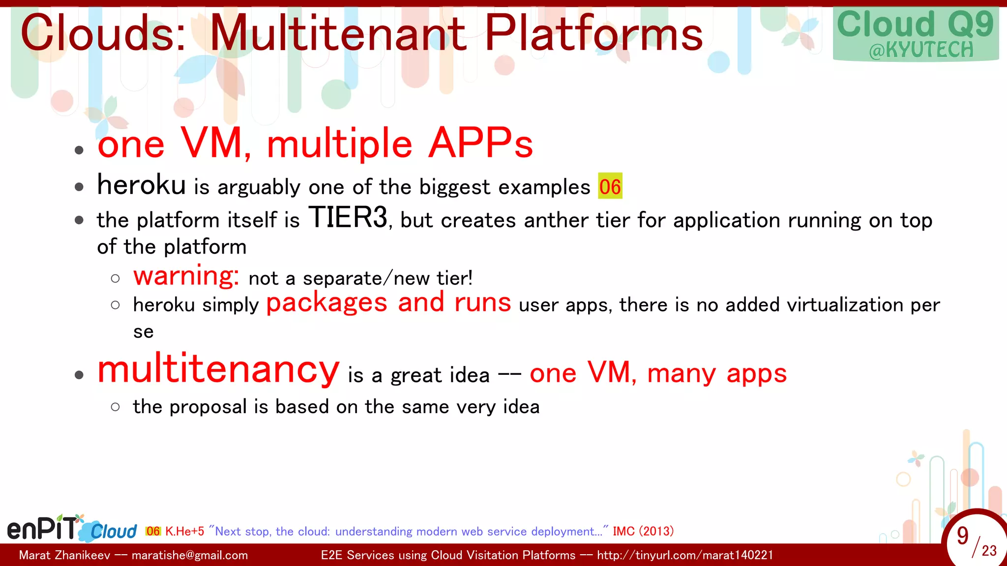 .

.

Clouds: Multitenant Platforms
•
•
•

one VM, multiple APPs
heroku is arguably one of the biggest examples 06
the platform itself is TIER3, but creates anther tier for application running on top
of the platform
◦ warning: not a separate/new tier!
◦ heroku simply packages and runs user apps, there is no added virtualization per
se

•

multitenancy is a great idea -- one VM, many apps
◦ the proposal is based on the same very idea

06 K.He+5 "Next stop, the cloud: understanding modern web service deployment..." IMC (2013)
Marat Zhanikeev -- maratishe@gmail.com

E2E Services using Cloud Visitation Platforms -- http://tinyurl.com/marat140221

9 /23
9/23

 